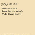 The Age of Light, or Truth Unveiled: Taken From Strict Researches Into Nature's 