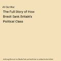 All Out War: The Full Story of How Brexit Sank Britain's Political Class, Tim Sh