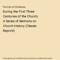 The Life of Christians: During the First Three Centuries of the Church; A Series