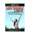 How to Love Yourself & Your Life A Guide to Healing Emotional Pain and Finding E